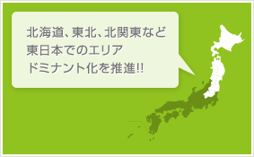 北海道、東北、北関東など東日本でのエリアドミナント化を推進!!